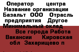 Оператор Call-центра › Название организации ­ Базальт, ООО › Отрасль предприятия ­ Другое › Минимальный оклад ­ 22 000 - Все города Работа » Вакансии   . Кировская обл.,Захарищево п.